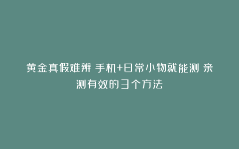 黄金真假难辨？手机+日常小物就能测！亲测有效的3个方法！