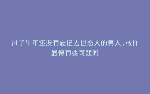 过了4年还没有忘记去世恋人的男人，或许显得有些可悲吗？