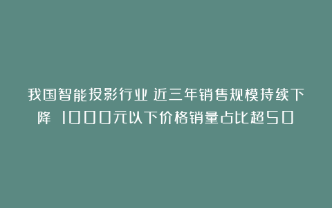 我国智能投影行业：近三年销售规模持续下降 1000元以下价格销量占比超50%