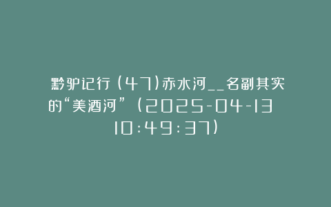《黔驴记行》(47)赤水河__名副其实的“美酒河” (2025-04-13 10:49:37)