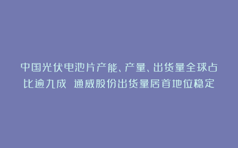 中国光伏电池片产能、产量、出货量全球占比逾九成 通威股份出货量居首地位稳定