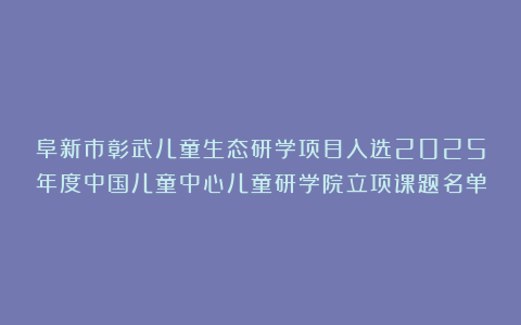 阜新市彰武儿童生态研学项目入选2025年度中国儿童中心儿童研学院立项课题名单