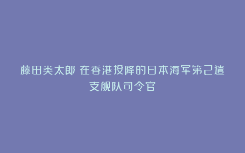 藤田类太郎：在香港投降的日本海军第2遣支舰队司令官