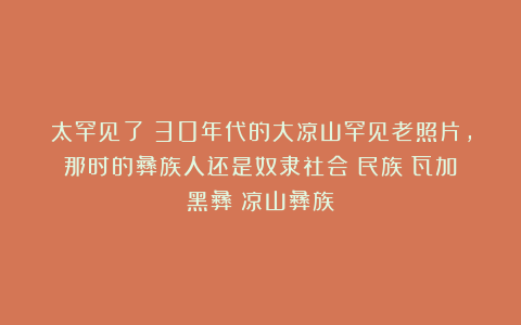 太罕见了！30年代的大凉山罕见老照片，那时的彝族人还是奴隶社会|民族|瓦加|黑彝|凉山彝族