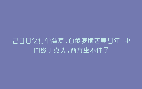 200亿订单敲定，白俄罗斯苦等9年，中国终于点头，西方坐不住了