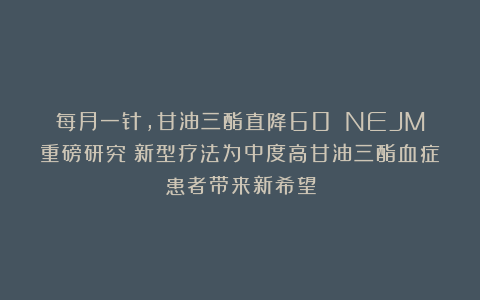 每月一针，甘油三酯直降60%！NEJM重磅研究：新型疗法为中度高甘油三酯血症患者带来新希望
