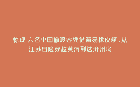惊现！六名中国偷渡客凭借简易橡皮艇，从江苏冒险穿越黄海到达济州岛