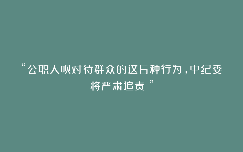 “公职人员对待群众的这6种行为，中纪委将严肃追责！”