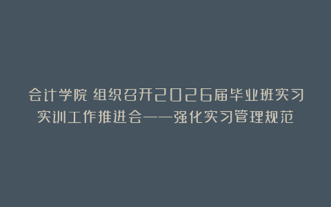 会计学院丨组织召开2026届毕业班实习实训工作推进会——强化实习管理规范