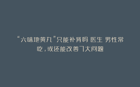 “六味地黄丸”只能补肾吗？医生：男性常吃，或还能改善7大问题