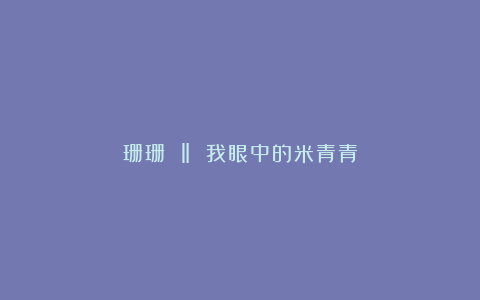 珊珊 ‖ 我眼中的米青青