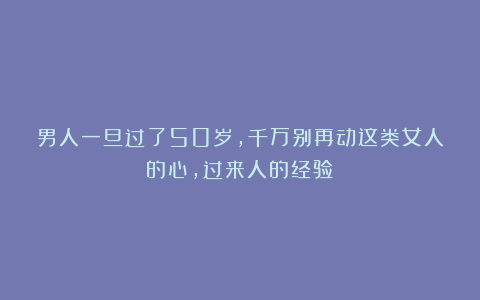 男人一旦过了50岁，千万别再动这类女人的心，过来人的经验！