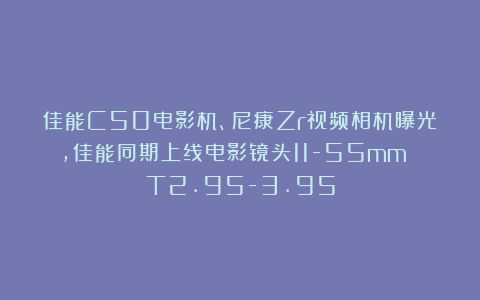 佳能C50电影机、尼康Zr视频相机曝光，佳能同期上线电影镜头11-55mm T2.95-3.95