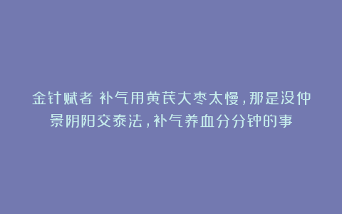 金针赋者：补气用黄芪大枣太慢，那是没仲景阴阳交泰法，补气养血分分钟的事