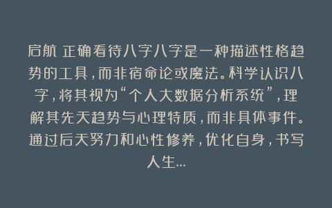 启航：正确看待八字八字是一种描述性格趋势的工具，而非宿命论或魔法。科学认识八字，将其视为“个人大数据分析系统”，理解其先天趋势与心理特质，而非具体事件。通过后天努力和心性修养，优化自身，书写人生…
