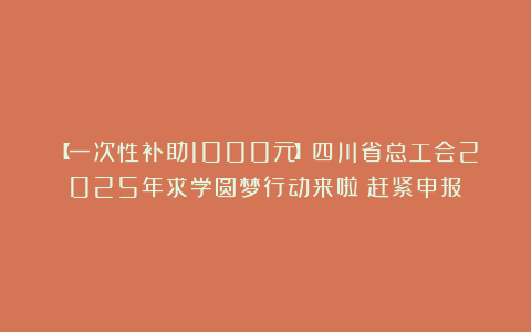 【一次性补助1000元】四川省总工会2025年求学圆梦行动来啦！赶紧申报→
