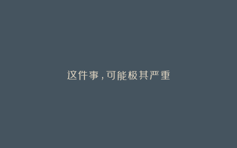 这件事，可能极其严重