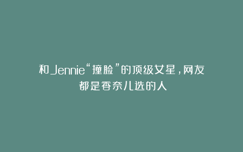 和Jennie“撞脸”的顶级女星，网友：都是香奈儿选的人