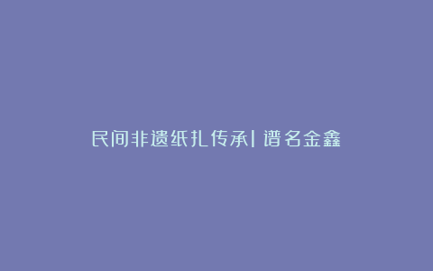 民间非遗纸扎传承1（谱名金鑫）