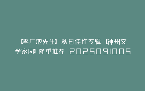 【李广池先生】《秋日佳作专辑》【神州文学家园】隆重推荐 2025091005