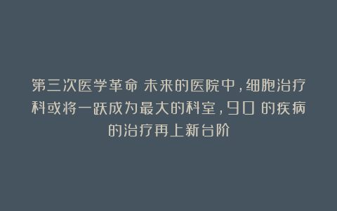 第三次医学革命：未来的医院中，细胞治疗科或将一跃成为最大的科室，90%的疾病的治疗再上新台阶