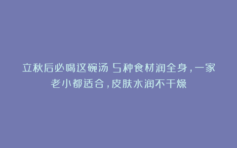 立秋后必喝这碗汤！5种食材润全身，一家老小都适合，皮肤水润不干燥