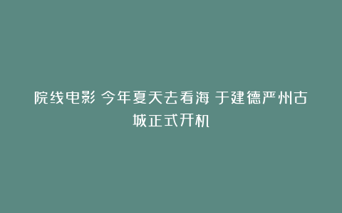 院线电影《今年夏天去看海》于建德严州古城正式开机