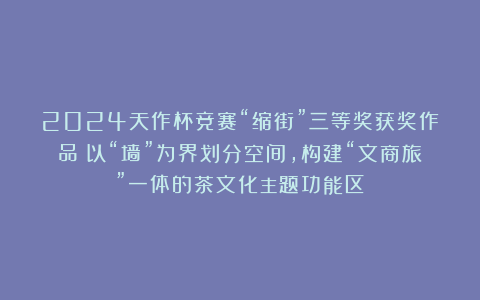 2024天作杯竞赛“缩街”三等奖获奖作品!以“墙”为界划分空间,构建“文商旅”一体的茶文化主题功能区!