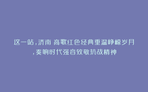 这一站，济南！高歌红色经典重温峥嵘岁月，奏响时代强音致敬抗战精神