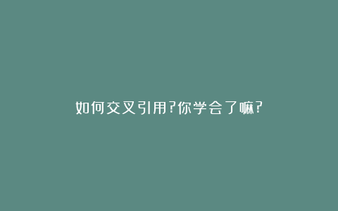 如何交叉引用?你学会了嘛?