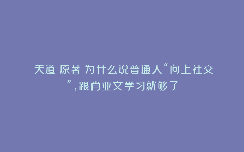 《天道》原著：为什么说普通人“向上社交”，跟肖亚文学习就够了