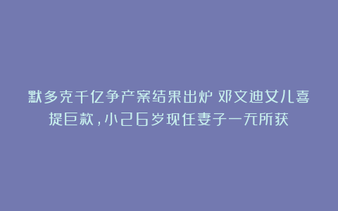 默多克千亿争产案结果出炉！邓文迪女儿喜提巨款，小26岁现任妻子一无所获？