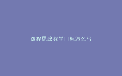 课程思政教学目标怎么写？