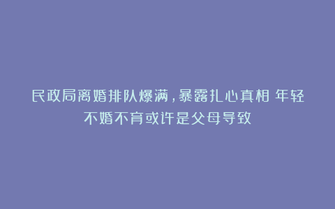 民政局离婚排队爆满，暴露扎心真相：年轻不婚不育或许是父母导致