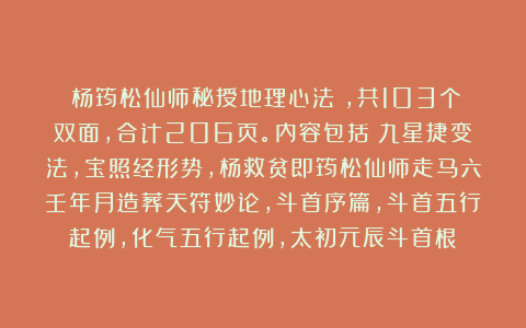 《杨筠松仙师秘授地理心法》，共103个双面，合计206页。内容包括：九星捷变法，宝照经形势，杨救贫即筠松仙师走马六壬年月造葬天符妙论，斗首序篇，斗首五行起例，化气五行起例，太初元辰斗首根