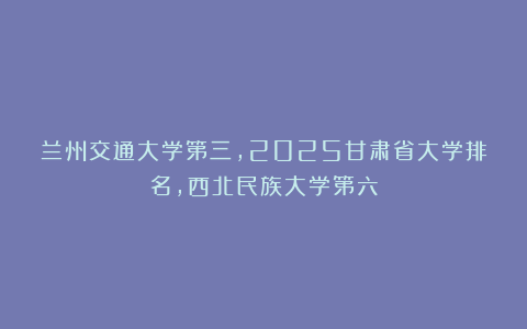 兰州交通大学第三，2025甘肃省大学排名，西北民族大学第六