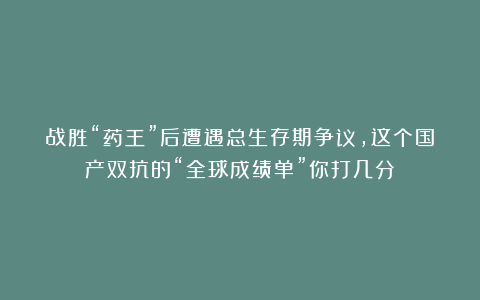 战胜“药王”后遭遇总生存期争议，这个国产双抗的“全球成绩单”你打几分？