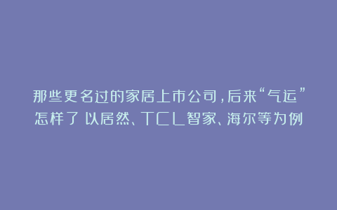 那些更名过的家居上市公司，后来“气运”怎样了？以居然、TCL智家、海尔等为例