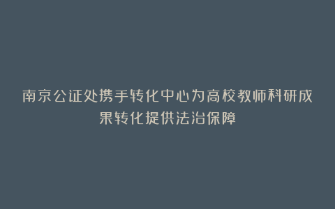 南京公证处携手转化中心为高校教师科研成果转化提供法治保障