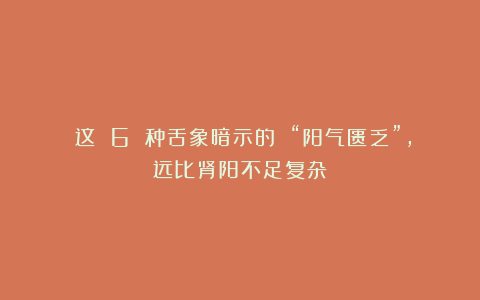 ​这 6 种舌象暗示的 “阳气匮乏”，远比肾阳不足复杂！