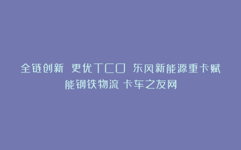 全链创新 更优TCO 东风新能源重卡赋能钢铁物流丨卡车之友网