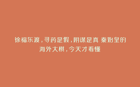 徐福东渡，寻药是假，阴谋是真？秦始皇的海外大棋，今天才看懂！