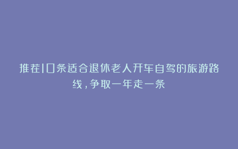 推荐10条适合退休老人开车自驾的旅游路线，争取一年走一条！