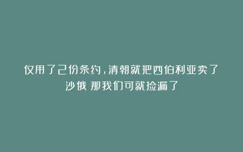 仅用了2份条约，清朝就把西伯利亚卖了？沙俄：那我们可就捡漏了