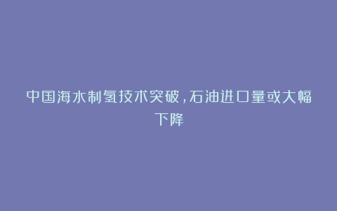 中国海水制氢技术突破，石油进口量或大幅下降