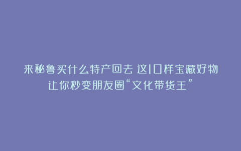来秘鲁买什么特产回去？这10样宝藏好物让你秒变朋友圈“文化带货王”！