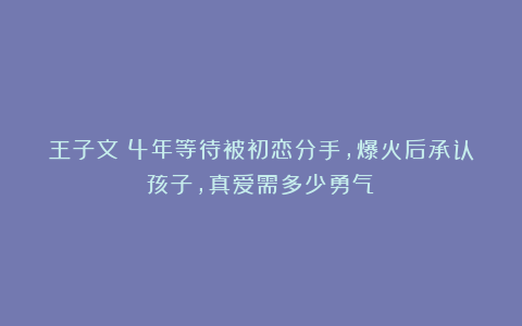 王子文：4年等待被初恋分手，爆火后承认孩子，真爱需多少勇气？
