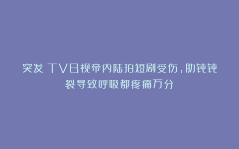 突发！TVB视帝内陆拍短剧受伤，肋骨骨裂导致呼吸都疼痛万分