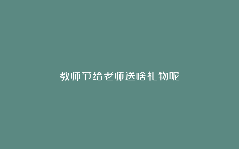 教师节给老师送啥礼物呢？