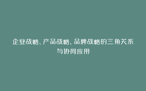 企业战略、产品战略、品牌战略的三角关系与协同应用
